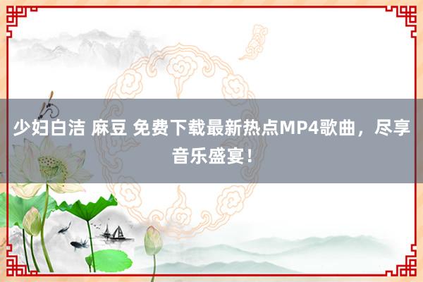 少妇白洁 麻豆 免费下载最新热点MP4歌曲，尽享音乐盛宴！