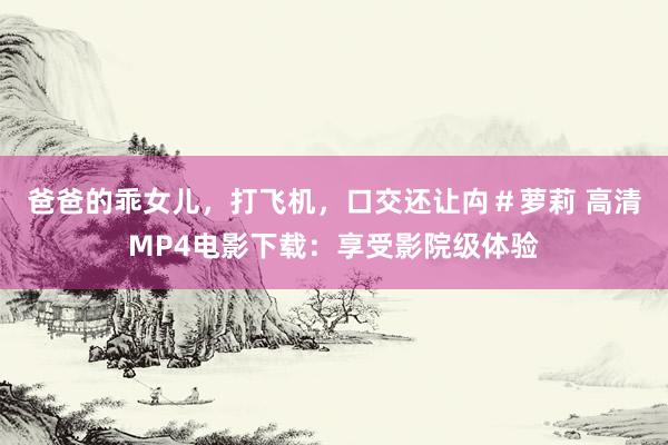 爸爸的乖女儿，打飞机，口交还让禸＃萝莉 高清MP4电影下载：享受影院级体验