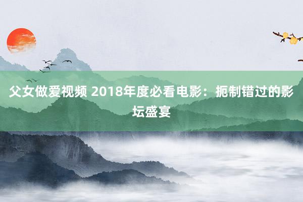 父女做爱视频 2018年度必看电影：扼制错过的影坛盛宴