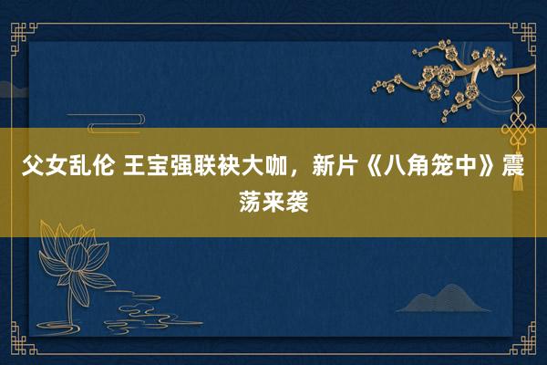 父女乱伦 王宝强联袂大咖，新片《八角笼中》震荡来袭