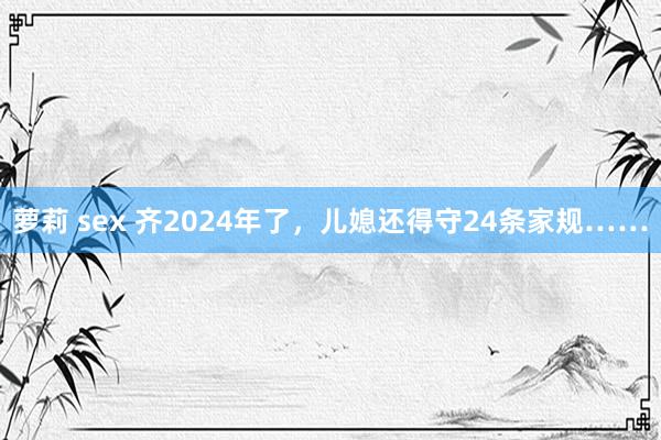 萝莉 sex 齐2024年了，儿媳还得守24条家规……