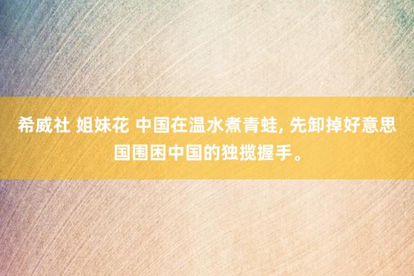 希威社 姐妹花 中国在温水煮青蛙， 先卸掉好意思国围困中国的独揽握手。