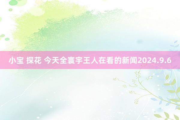 小宝 探花 今天全寰宇王人在看的新闻2024.9.6