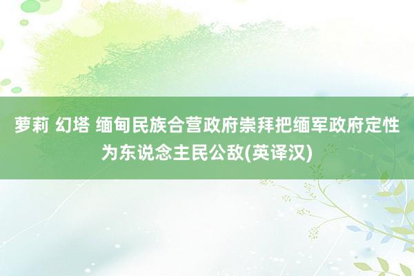 萝莉 幻塔 缅甸民族合营政府崇拜把缅军政府定性为东说念主民公敌(英译汉)