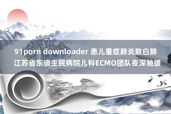 91porn downloader 患儿重症肺炎致白肺  江苏省东谈主民病院儿科ECMO团队夜深驰援