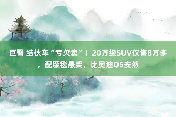 巨臀 结伙车“亏欠卖”！20万级SUV仅售8万多，配魔毯悬架，比奥迪Q5安然