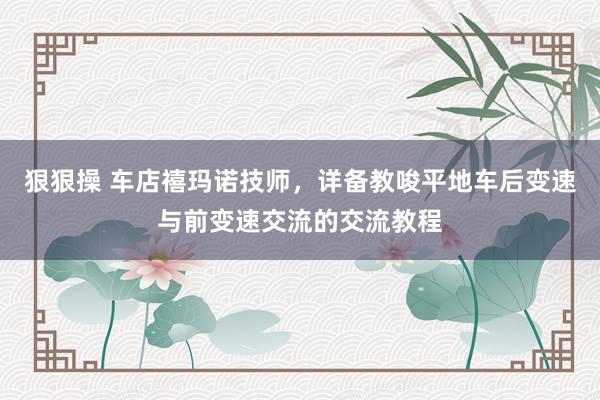 狠狠操 车店禧玛诺技师，详备教唆平地车后变速与前变速交流的交流教程