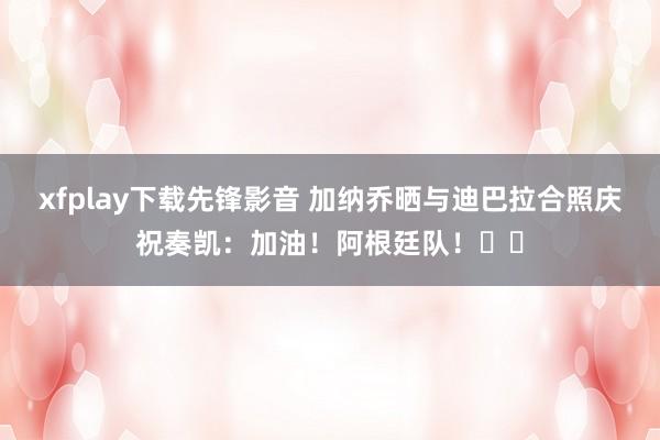 xfplay下载先锋影音 加纳乔晒与迪巴拉合照庆祝奏凯：加油！阿根廷队！☝️