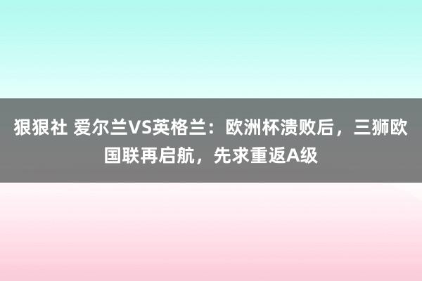 狠狠社 爱尔兰VS英格兰：欧洲杯溃败后，三狮欧国联再启航，先求重返A级