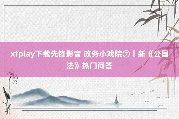 xfplay下载先锋影音 政务小戏院⑦丨新《公国法》热门问答