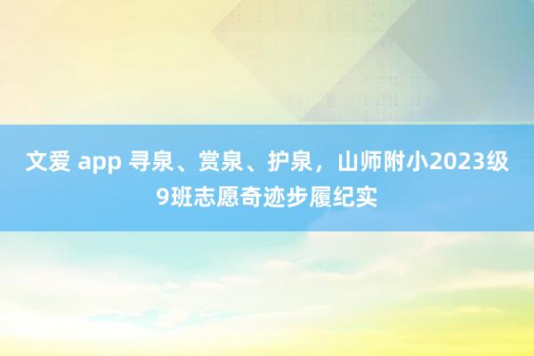 文爱 app 寻泉、赏泉、护泉，山师附小2023级9班志愿奇迹步履纪实