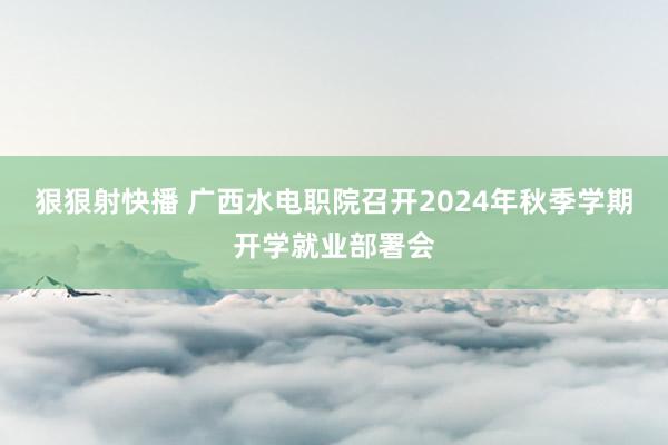 狠狠射快播 广西水电职院召开2024年秋季学期开学就业部署会