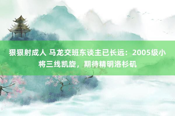 狠狠射成人 马龙交班东谈主已长远：2005级小将三线凯旋，期待精明洛杉矶