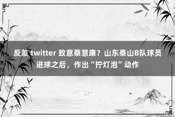 反差 twitter 致意蔡慧康？山东泰山B队球员进球之后，作出“拧灯泡”动作