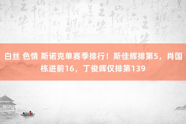 白丝 色情 斯诺克单赛季排行！斯佳辉排第5，肖国栋进前16，丁俊晖仅排第139