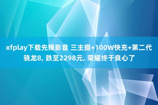 xfplay下载先锋影音 三主摄+100W快充+第二代骁龙8， 跌至2298元， 荣耀终于良心了