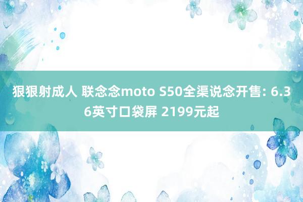 狠狠射成人 联念念moto S50全渠说念开售: 6.36英寸口袋屏 2199元起