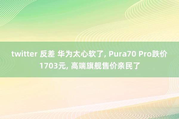 twitter 反差 华为太心软了, Pura70 Pro跌价1703元, 高端旗舰售价亲民了