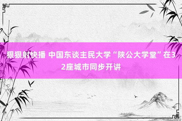 狠狠射快播 中国东谈主民大学“陕公大学堂”在32座城市同步开讲