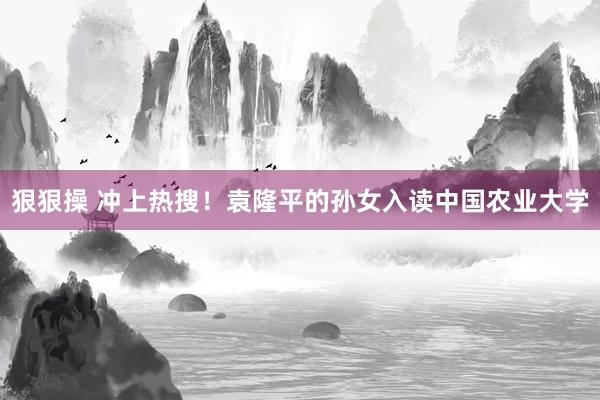 狠狠操 冲上热搜！袁隆平的孙女入读中国农业大学