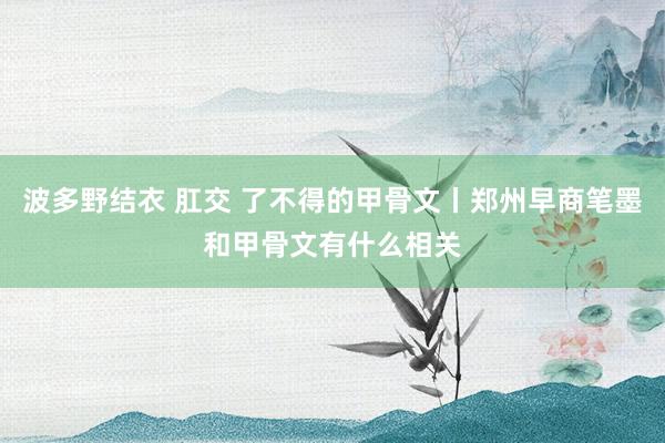 波多野结衣 肛交 了不得的甲骨文丨郑州早商笔墨和甲骨文有什么相关