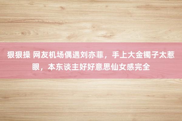 狠狠操 网友机场偶遇刘亦菲，手上大金镯子太惹眼，本东谈主好好意思仙女感完全