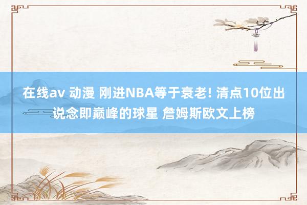 在线av 动漫 刚进NBA等于衰老! 清点10位出说念即巅峰的球星 詹姆斯欧文上榜