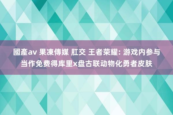 國產av 果凍傳媒 肛交 王者荣耀: 游戏内参与当作免费得库里x盘古联动物化勇者皮肤