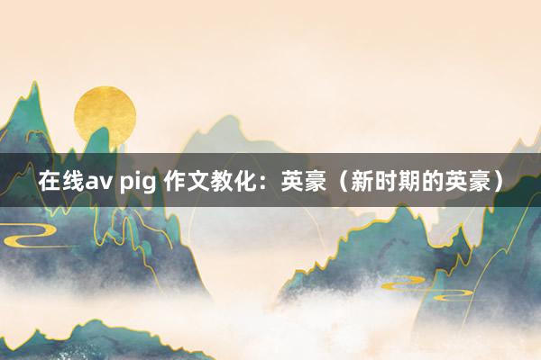 在线av pig 作文教化：英豪（新时期的英豪）