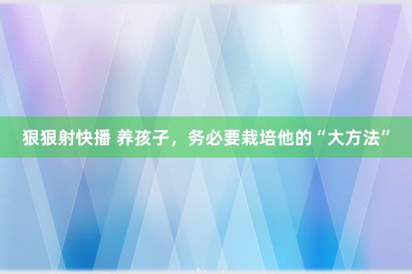 狠狠射快播 养孩子，务必要栽培他的“大方法”