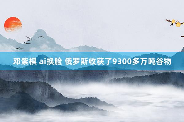 邓紫棋 ai换脸 俄罗斯收获了9300多万吨谷物