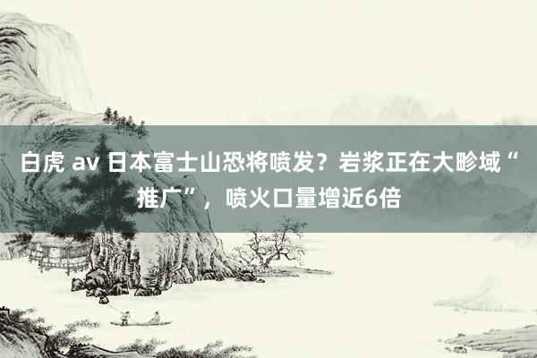 白虎 av 日本富士山恐将喷发？岩浆正在大畛域“推广”，喷火口量增近6倍