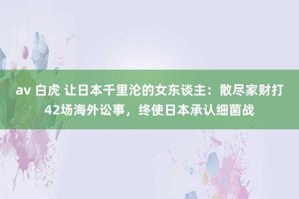 av 白虎 让日本千里沦的女东谈主：散尽家财打42场海外讼事，终使日本承认细菌战