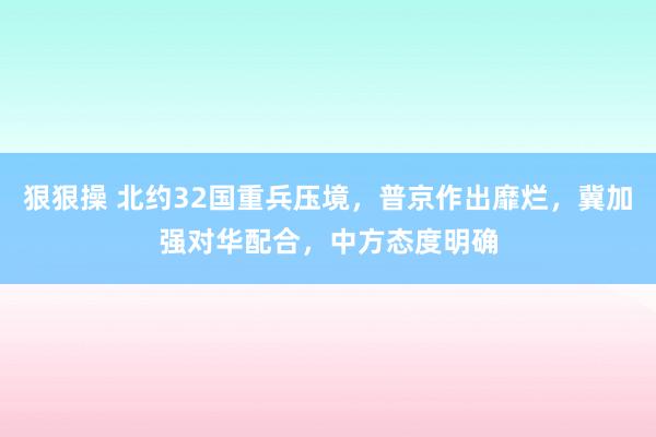 狠狠操 北约32国重兵压境，普京作出靡烂，冀加强对华配合，中方态度明确