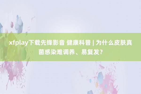 xfplay下载先锋影音 健康科普 | 为什么皮肤真菌感染难调养、易复发？