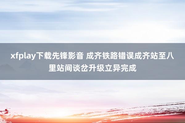 xfplay下载先锋影音 成齐铁路错误成齐站至八里站间谈岔升级立异完成