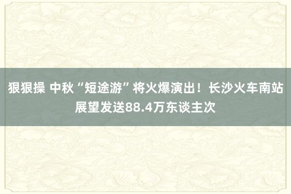 狠狠操 中秋“短途游”将火爆演出！长沙火车南站展望发送88.4万东谈主次