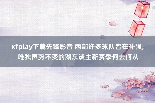 xfplay下载先锋影音 西部许多球队皆在补强, 唯独声势不变的湖东谈主新赛季何去何从