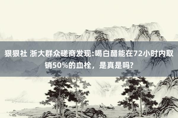 狠狠社 浙大群众磋商发现:喝白醋能在72小时内取销50%的血栓，是真是吗?