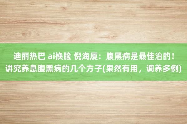 迪丽热巴 ai换脸 倪海厦：腹黑病是最佳治的！讲究养息腹黑病的几个方子(果然有用，调养多例)