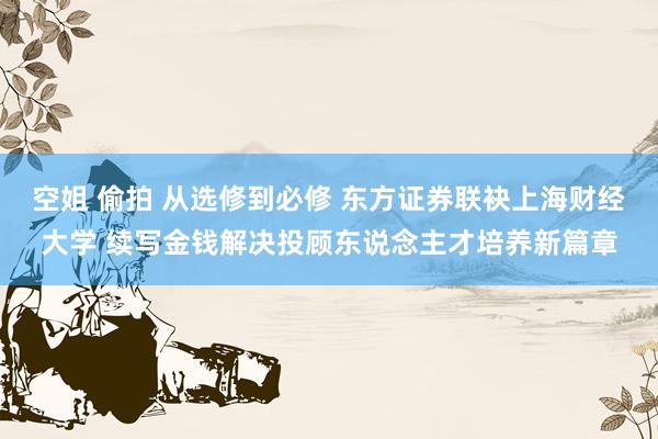 空姐 偷拍 从选修到必修 东方证券联袂上海财经大学 续写金钱解决投顾东说念主才培养新篇章