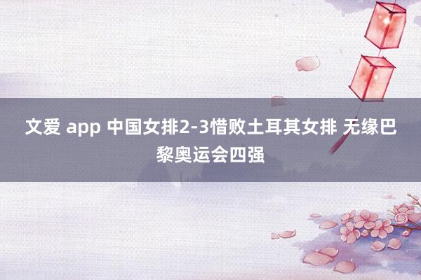 文爱 app 中国女排2-3惜败土耳其女排 无缘巴黎奥运会四强