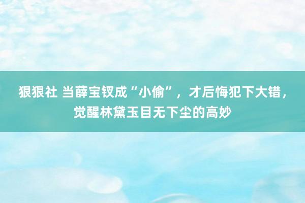 狠狠社 当薛宝钗成“小偷”，才后悔犯下大错，觉醒林黛玉目无下尘的高妙