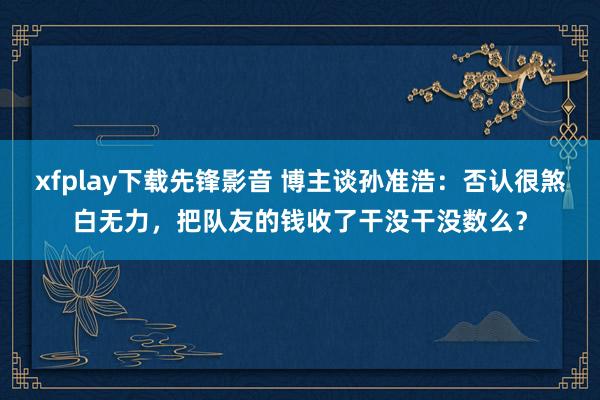 xfplay下载先锋影音 博主谈孙准浩：否认很煞白无力，把队友的钱收了干没干没数么？