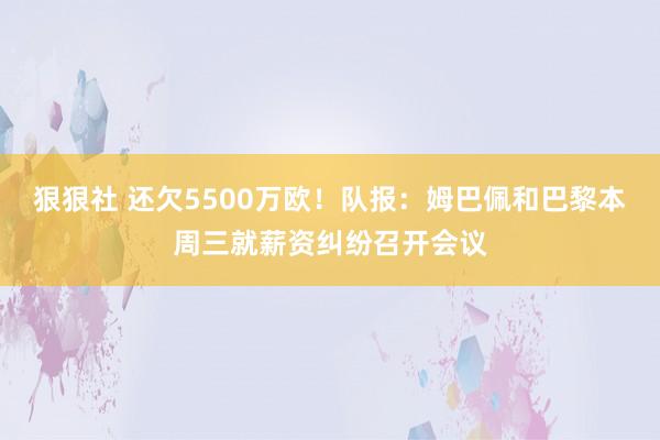 狠狠社 还欠5500万欧！队报：姆巴佩和巴黎本周三就薪资纠纷召开会议