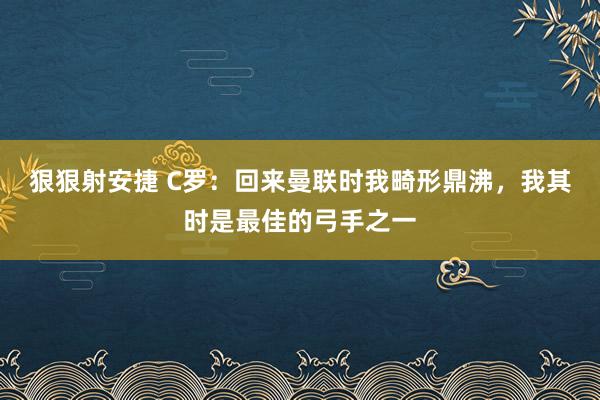 狠狠射安捷 C罗：回来曼联时我畸形鼎沸，我其时是最佳的弓手之一