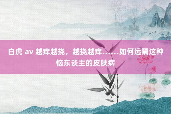 白虎 av 越痒越挠，越挠越痒……如何远隔这种恼东谈主的皮肤病