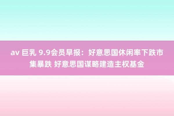 av 巨乳 9.9会员早报：好意思国休闲率下跌市集暴跌 好意思国谋略建造主权基金