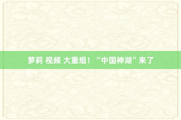 萝莉 视频 大重组！“中国神湖”来了