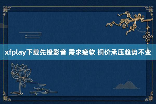 xfplay下载先锋影音 需求疲软 铜价承压趋势不变